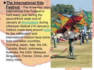The International Kite
Festival - The three-four days
International Kite Festival is
held every year during the
second/third week end of
January at Ahmedabad during
Uttarayan festival (14-January).
Visitors come from around India
for the celebration and
international visitors have come
from countless countries,
including Japan, Italy, the UK,
Canada, Brazil, Indonesia,
Australia, the USA, Malaysia,
Singapore, France, China, and
many more.
 