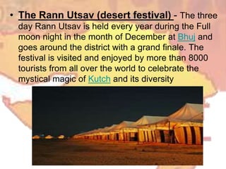 • The Rann Utsav (desert festival) - The three
day Rann Utsav is held every year during the Full
moon night in the month of December at Bhuj and
goes around the district with a grand finale. The
festival is visited and enjoyed by more than 8000
tourists from all over the world to celebrate the
mystical magic of Kutch and its diversity
 