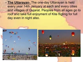 – The Uttarayan- The one-day Uttarayan is held
every year 14th January at each and every cities
and villages of Gujarat. Peoples from all ages go to
roof and take full enjoyment of Kite fligting for full
day even in night also.
 