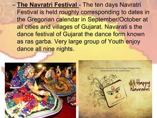 – The Navratri Festival - The ten days Navratri
Festival is held roughly corresponding to dates in
the Gregorian calendar in September/October at
all cities and villages of Gujarat. Navarati s the
dance festival of Gujarat the dance form known
as ras garba. Very large group of Youth enjoy
dance all nine nights.
 