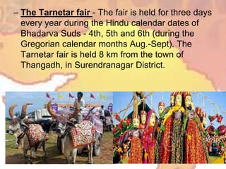– The Tarnetar fair - The fair is held for three days
every year during the Hindu calendar dates of
Bhadarva Suds - 4th, 5th and 6th (during the
Gregorian calendar months Aug.-Sept). The
Tarnetar fair is held 8 km from the town of
Thangadh, in Surendranagar District.
 