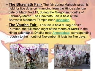 – The Bhavnath Fair- The fair during Mahashivaratri is
held for five days commencing from the Hindu calendar
date of Magh Vad 11, during the Gregorian months of
February-March. The Bhavnath Fair is held at the
Bhavnath Mahadev Temple near Junagadh.
– The Vautha Fair - This fair is held during Kartika
Purnima, the full moon night of the month of Kartik in the
Hindu calendar at Dholka near Ahmedabad, corresponding
roughly to the month of November. It lasts for five days.
 