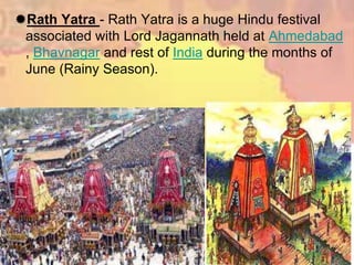 Rath Yatra - Rath Yatra is a huge Hindu festival
associated with Lord Jagannath held at Ahmedabad
, Bhavnagar and rest of India during the months of
June (Rainy Season).
 
