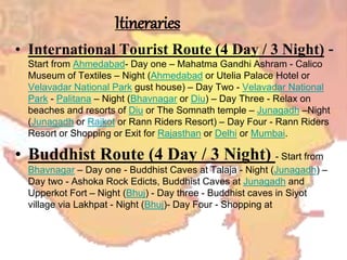 Itineraries
• International Tourist Route (4 Day / 3 Night) -
Start from Ahmedabad- Day one – Mahatma Gandhi Ashram - Calico
Museum of Textiles – Night (Ahmedabad or Utelia Palace Hotel or
Velavadar National Park gust house) – Day Two - Velavadar National
Park - Palitana – Night (Bhavnagar or Diu) – Day Three - Relax on
beaches and resorts of Diu or The Somnath temple – Junagadh –Night
(Junagadh or Rajkot or Rann Riders Resort) – Day Four - Rann Riders
Resort or Shopping or Exit for Rajasthan or Delhi or Mumbai.
• Buddhist Route (4 Day / 3 Night) - Start from
Bhavnagar – Day one - Buddhist Caves at Talaja - Night (Junagadh) –
Day two - Ashoka Rock Edicts, Buddhist Caves at Junagadh and
Upperkot Fort – Night (Bhuj) - Day three - Buddhist caves in Siyot
village via Lakhpat - Night (Bhuj)- Day Four - Shopping at
 