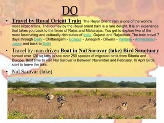 DO
• Travel by Royal Orient Train The Royal Orient train is one of the world's
most exotic trains. The journey by the Royal orient train is a rare delight. It is an experience
that takes you back to the times of Rajas and Maharajas. You get to explore two of the
most fascinating and culturally rich states of India, Gujarat and Rajasthan. The train travel 7
days through Delhi - Chittaurgarh - Udaipur - Junagarh - Dilwara - Palitana - Ahmedabad -
Jaipur and back to Delhi
• Travel by man driven Boat in Nal Sarovar (lake) Bird Sanctuary
spread over 120 sq.kms to see over 250 species of migrated birds from Siberia and
Europe. Best time to visit Nal Sarovar is Between November and February. In April Birds
start to leave the lake.
• Nal Sarovar (lake)
 