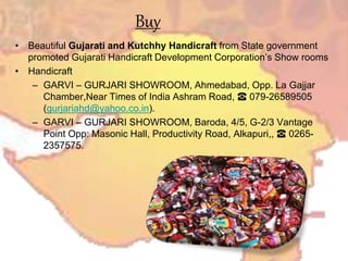 Buy
• Beautiful Gujarati and Kutchhy Handicraft from State government
promoted Gujarati Handicraft Development Corporation’s Show rooms
• Handicraft
– GARVI – GURJARI SHOWROOM, Ahmedabad, Opp. La Gajjar
Chamber,Near Times of India Ashram Road, ☎ 079-26589505
(gurjariahd@yahoo.co.in).
– GARVI – GURJARI SHOWROOM, Baroda, 4/5, G-2/3 Vantage
Point Opp: Masonic Hall, Productivity Road, Alkapuri,, ☎ 0265-
2357575.
 