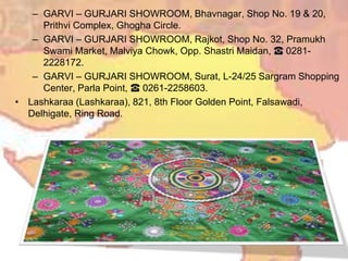 – GARVI – GURJARI SHOWROOM, Bhavnagar, Shop No. 19 & 20,
Prithvi Complex, Ghogha Circle.
– GARVI – GURJARI SHOWROOM, Rajkot, Shop No. 32, Pramukh
Swami Market, Malviya Chowk, Opp. Shastri Maidan, ☎ 0281-
2228172.
– GARVI – GURJARI SHOWROOM, Surat, L-24/25 Sargram Shopping
Center, Parla Point, ☎ 0261-2258603.
• Lashkaraa (Lashkaraa), 821, 8th Floor Golden Point, Falsawadi,
Delhigate, Ring Road.
 