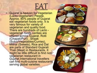 EAT
• Gujarat is heaven for Vegetarian
(Lacto-vegetarian) People.
Approx. 80% people of Gujarat
eat vegetarian foods only. It is
very famous for variety of
vegetarian and quality food.
There are hundreds of Lacto -
vegetarian foods verities are
offered across Gujarat. Rotli
(Chapati/Puri) , Shaak
(Subzi/Vegetables/Curries),
Mithai (Sweets), Rice and Dal
are parts of Standard Gujarati
Thali (Meal) in Restaurants. It
might be little difficult to find non-
vegetarian restaurant in
Gujarat.International travellers
can find multi-cuisine restaurants
serving global varieties.
 