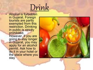 Drink• Alcohol is forbidden
in Gujarat. Foreign
tourists are partly
exempted from this
restriction. Drinking
in public is strictly
prohibited.
However, if you are
going to stay longer
in Gujarat, you may
apply for an alcohol
permit. Ask how to
do it in your hotel or
the place where you
stay
 