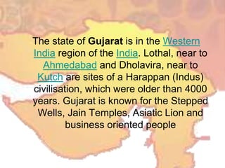 The state of Gujarat is in the Western
India region of the India. Lothal, near to
Ahmedabad and Dholavira, near to
Kutch are sites of a Harappan (Indus)
civilisation, which were older than 4000
years. Gujarat is known for the Stepped
Wells, Jain Temples, Asiatic Lion and
business oriented people
 