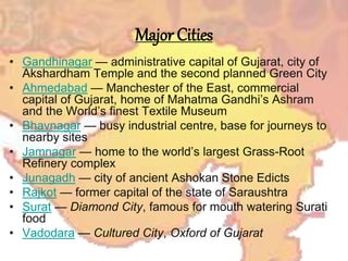 Major Cities
• Gandhinagar — administrative capital of Gujarat, city of
Akshardham Temple and the second planned Green City
• Ahmedabad — Manchester of the East, commercial
capital of Gujarat, home of Mahatma Gandhi’s Ashram
and the World’s finest Textile Museum
• Bhavnagar — busy industrial centre, base for journeys to
nearby sites
• Jamnagar — home to the world’s largest Grass-Root
Refinery complex
• Junagadh — city of ancient Ashokan Stone Edicts
• Rajkot — former capital of the state of Saraushtra
• Surat — Diamond City, famous for mouth watering Surati
food
• Vadodara — Cultured City, Oxford of Gujarat
 
