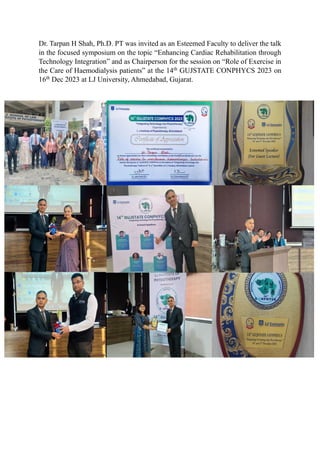 Dr. Tarpan H Shah, Ph.D. PT was invited as an Esteemed Faculty to deliver the talk
in the focused symposium on the topic “Enhancing Cardiac Rehabilitation through
Technology Integration” and as Chairperson for the session on “Role of Exercise in
the Care of Haemodialysis patients” at the 14th
GUJSTATE CONPHYCS 2023 on
16th
Dec 2023 at LJ University, Ahmedabad, Gujarat.
 