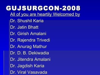 GUJSURGCON-2008 All of you are heartily Welcomed by Dr. Shushil Karia Dr. Jatin Bhatt Dr. Girish Amalani Dr. Rajendra Trivedi Dr. Anurag Mathur Dr. D. B. Dekiwadia Dr. Jitendra Amalani Dr. Jagdish Karia Dr. Viral Vasavada 