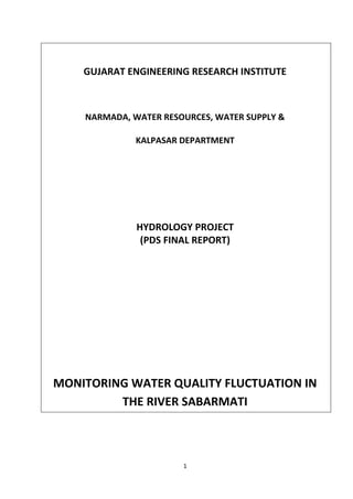 1
GUJARAT ENGINEERING RESEARCH INSTITUTE
NARMADA, WATER RESOURCES, WATER SUPPLY &
KALPASAR DEPARTMENT
HYDROLOGY PROJECT
(PDS FINAL REPORT)
MONITORING WATER QUALITY FLUCTUATION IN
THE RIVER SABARMATI
 