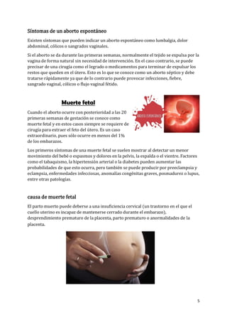 5
Síntomas de un aborto espontáneo
Existen síntomas que pueden indicar un aborto espontáneo como lumbalgia, dolor
abdominal, cólicos o sangrados vaginales.
Si el aborto se da durante las primeras semanas, normalmente el tejido se expulsa por la
vagina de forma natural sin necesidad de intervención. En el caso contrario, se puede
precisar de una cirugía como el legrado o medicamentos para terminar de expulsar los
restos que queden en el útero. Esto es lo que se conoce como un aborto séptico y debe
tratarse rápidamente ya que de lo contrario puede provocar infecciones, fiebre,
sangrado vaginal, cólicos o flujo vaginal fétido.
Muerte fetal
Cuando el aborto ocurre con posterioridad a las 20
primeras semanas de gestación se conoce como
muerte fetal y en estos casos siempre se requiere de
cirugía para extraer el feto del útero. Es un caso
extraordinario, pues sólo ocurre en menos del 1%
de los embarazos.
Los primeros síntomas de una muerte fetal se suelen mostrar al detectar un menor
movimiento del bebé o espasmos y dolores en la pelvis, la espalda o el vientre. Factores
como el tabaquismo, la hipertensión arterial o la diabetes pueden aumentar las
probabilidades de que esto ocurra, pero también se puede producir por preeclampsia y
eclampsia, enfermedades infecciosas, anomalías congénitas graves, posmadurez o lupus,
entre otras patologías.
causa de muerte fetal
El parto muerto puede deberse a una insuficiencia cervical (un trastorno en el que el
cuello uterino es incapaz de mantenerse cerrado durante el embarazo),
desprendimiento prematuro de la placenta, parto prematuro o anormalidades de la
placenta.
 