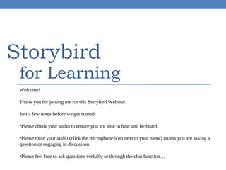 Storybird

for Learning

Welcome!
Thank you for joining me for this Storybird Webinar.
Just a few notes before we get started:
•Please check your audio to ensure you are able to hear and be heard.
•Please mute your audio (click the microphone icon next to your name) unless you are asking a
question or engaging in discussion.
•Please feel free to ask questions verbally or through the chat function…

 