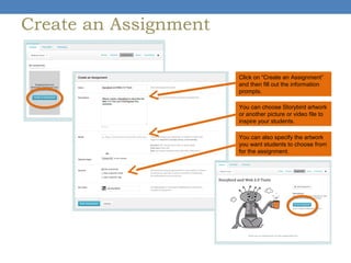 Create an Assignment
Click on “Create an Assignment”
and then fill out the information
prompts.
You can choose Storybird artwork
or another picture or video file to
inspire your students.
You can also specify the artwork
you want students to choose from
for the assignment.

 