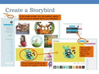 Create a Storybird
In the create screen, you can explore, search,
and choose an artwork set for your Storybird.

Then, choose,
“Use this Art”
and “For a
Story” to get
started.

Click on a picture you like to see
the rest of the artwork in that set.

 