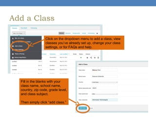 Add a Class
Click on the dropdown menu to add a class, view
classes you’ve already set up, change your class
settings, or for FAQs and help.

Fill in the blanks with your
class name, school name,
country, zip code, grade level,
and class subject.
Then simply click “add class.”

 