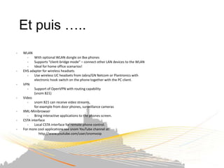 Et puis …..
-   WLAN
       -   With optional WLAN dongle on 8xx phones
       -   Supports “client-bridge mode” – connect other LAN devices to the WLAN
       -   Ideal for home office scenarios!
-   EHS adapter for wireless headsets
       -   Use wireless UC headsets from Jabra/GN Netcom or Plantronics with
           electronic hook switch on the phone together with the PC client.
-   VPN
       -   Support of OpenVPN with routing capability
           (snom 821)
-   Video
       -   snom 821 can receive video streams,
           for example from door phones, surveillance cameras
-   XML-Minibrowser
       -   Bring interactive applications to the phones screen.
-   CSTA interface
       -   Local CSTA interface for remote phone control.
-   For more cool applications see snom YouTube channel at:
              http://www.youtube.com/user/snomvoip
 