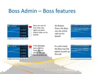 Boss Admin – Boss features

         Boss can see his     On Button
         line state, key      Press, the Boss
         lights up when       can see active
         Admin talks on his
         behalf.
                              calls on his
                              behalf.



         If the Delegate      If a call is held,
         puts a call on       the Boss has the
         hold, the key
                              option to pick up
         blinks. The call
         can be picked up.    this call.
 