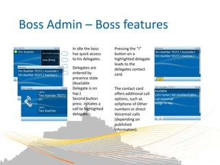 Boss Admin – Boss features
         In idle the boss      Pressing the “i”
         has quick access      button on a
         to his delegates.     highlighted delegate
                               leads to the
         Delegates are         delegates contact
         ordered by            card.
         presence state
         (Available
         Delegate is on        The contact card
         top.)                 offers additional call
         Second button         options, such as
         press initiates a     cellphone of Other
         call to highlighted   numbers or direct
         delegate.             Voicemail calls
                               (depending on
                               published
                               information).
 
