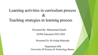 Learning activities in curriculum process
&
Teaching strategies in learning process
Presented By: Muhammad Zohaib
M.Phil Education 2023-2025
Presented To: Sir Gulap Shahzada
Department IER
University Of Science & Technology Bannu.
 