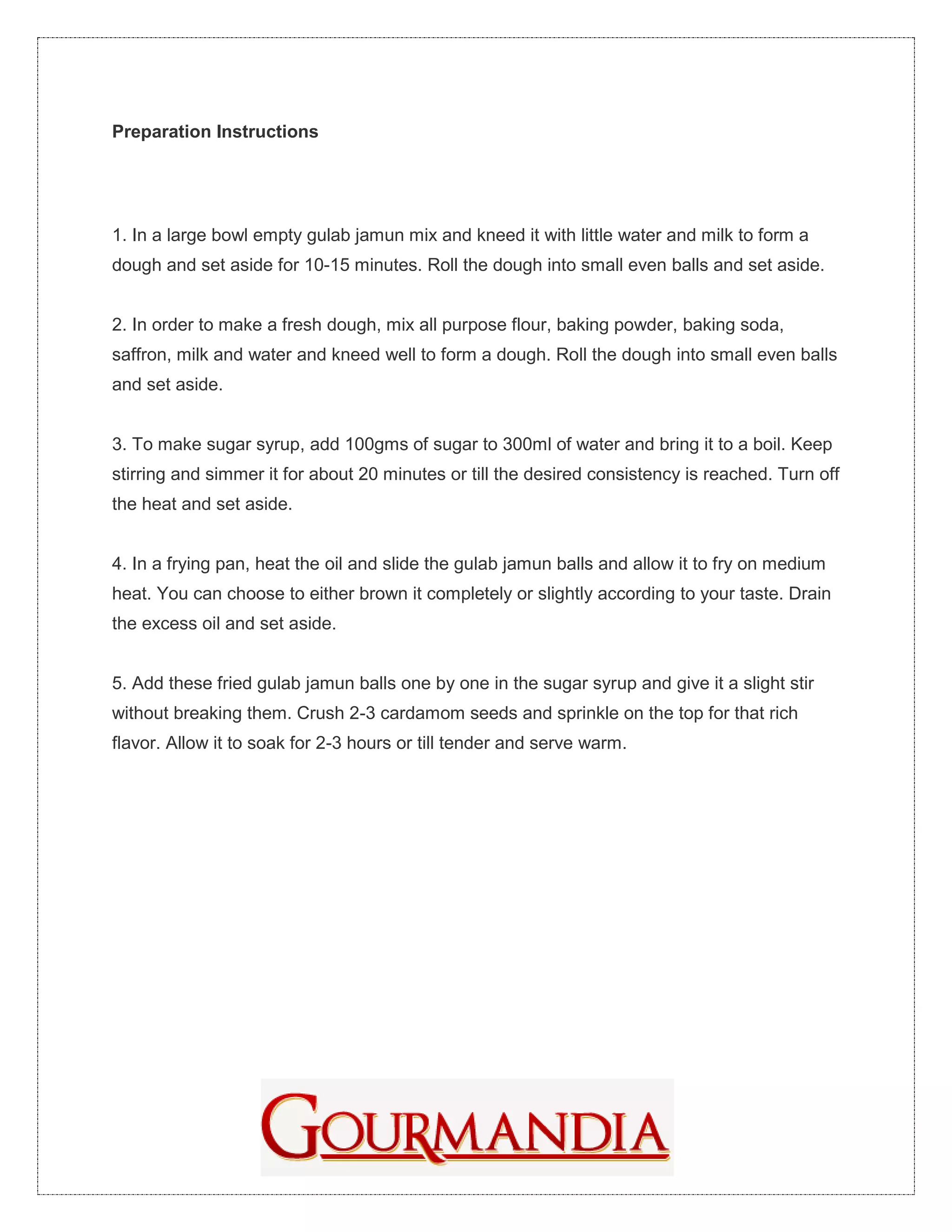 Preparation Instructions




1. In a large bowl empty gulab jamun mix and kneed it with little water and milk to form a
dough and set aside for 10-15 minutes. Roll the dough into small even balls and set aside.


2. In order to make a fresh dough, mix all purpose flour, baking powder, baking soda,
saffron, milk and water and kneed well to form a dough. Roll the dough into small even balls
and set aside.


3. To make sugar syrup, add 100gms of sugar to 300ml of water and bring it to a boil. Keep
stirring and simmer it for about 20 minutes or till the desired consistency is reached. Turn off
the heat and set aside.


4. In a frying pan, heat the oil and slide the gulab jamun balls and allow it to fry on medium
heat. You can choose to either brown it completely or slightly according to your taste. Drain
the excess oil and set aside.


5. Add these fried gulab jamun balls one by one in the sugar syrup and give it a slight stir
without breaking them. Crush 2-3 cardamom seeds and sprinkle on the top for that rich
flavor. Allow it to soak for 2-3 hours or till tender and serve warm.
 