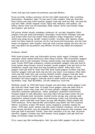 Terima kasih juga kami ucapkan atas pertanyaan yang telah diberikan
Kesan saya ketika membaca pertanyaan dari ibu Canti adalah menjawabnya tidak sesederhana
pertanyaannya. Mengartikan angka 154 yang muncul ketika mengukur kadar gula darah tidak
hanya terbatas pada orang tersbut menderita gangguan kadar gula darah atau tidak. Ada aspek lain
yang harus dinilai sebelum mengarah kesana. Supaya tidak melakukan salah penilaian, ada
baiknya menurut hemat saya kita berpetualang dahulu melusuri hal-hal yang berkaitan dengan
ukur-mengukur gula darah ini.
OK, pertama sebelum memulai petualangan penelusuran ini, saya ingin mengatakan bahwa
pengujian kadar gula darah pada prinsipnya menerangkan berapa banyak kandungan kadar gula
yang terdapat dalam darah yang menjadi bahan pengukuran dengan menggunakan berbagai
metode yang masing-masing memiliki standard tersendiri. Ini penting untuk dipahami sebagai
modal awal dalam menjawab pertanyaan dari ibu Canti karena pada kenyataannya akan kita temui
banyak cara digunakan untuk mengukur kadar gula darah seseorang sehingga kita harus tahu cara
mana yang dipakai dan apa gambaran yang diberikan dari hasil yang didapat dari pengukuran
tersebut.
Penelusuran dimulai!
WHO, badan kesehatan dunia yang berkewajiban bersama seluruh anggota di dalamnya untuk
menetapkan sebuah standard internasional dalam bidang kesehatan, untuk permasalahan gangguan
kadar gula darah ini telah menetapkan beberapa standard penting yang dapat dijadikan patokan
umum. Kenapa WHO begitu perhatiannya terhadap permasalahan gangguan kadar gula darah ini
karena menurut hitung-hitungan ekonomi kesehatan, masalah gangguan kadar gula darah ini bisa
menimbulkan dampak yang sangat besar bagi kesejahteraan manusia. Bukan hanya karena
gangguan kadar gula darah itu sendiri tetapi lebih utama kepada gangguan kesehatan yang dapat
menyertai gangguan kadar gula darah yang ada, baik yang muncul secara langsung artinya dalam
waktu yang tidak terlalu lama sejak seseorang dikatakan memiliki gangguan kadar gula darah
maupun yang baru muncul belasan atau puluhan tahun kemudian. Aspek lainnya lagi yang mereka
khawatirkan dari adanya gangguan kadar gula darah ini adalah keadaan ini tidak dapat
disembuhkan...tetapi dapat dikendalikan, asal tahu antisipasinya secara baik.
Membahas masalah ini, WHO telah banyak mengajak para pakar dalam masalah gangguan kadar
gula darah dari seluruh bagian dunia. Ini penting karena gangguan kadar gula dalam darah ini
dapat mengenai semua orang, semua umur dan semua golongan sehinggga penanganannya
memerlukan pendekatan epidemiologis....bahasa gampangnya pendekatan kemasyarakatan.
Walaupun langkah ini telah dilaksanakan akan tetapi dalam beberapa bagian tertentu dari para
pakar yang bersepakat untuk merumuskan standard tersebut ada juga yang cenderung untuk
mengeluarkan standard tersendiri dengan alasan bahwasanya kondisi yang berkembang untuk
komunitas mereka sudah tidak sesuai dengan apa yang telah ditetapkan sebagai standard oleh
WHO sebelumnya. Hal ini dapat kita lihat pada kebijakan yang diambil oleh ADA (American
Diabetes Association) di tahun 2003 dimana mereka mengadakan perubahan standard dan
memicu WHO untuk menilai standard yang telah mereka keluarkan sebelumnya. Hal ini terjadi
karena memang data ilmiah yang ada menunjukkan telah terjadi pergeseran batas kandungan aman
kadar gula darah di masyarakat Amerika. Aman disini maksudnya ya itu tadi...tidak ada potensi
munculnya gangguan kesehatan yang sebab utamanya karena gangguan kadar gula darah atau
diduga erat berkaitan dengan hal tersebut.
Oh ya...supaya juga tidak membingungkan, disini saya pakai istilah gangguan kadar gula darah
 