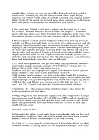 terjangkit diabetes walaupun ada kasus yang menunjukkan kadar gula darah dapat kembali ke
keadaan normal. Seseorang yang kadar gula darahnya termasuk dalam kategori IGT juga
mempunyai resiko terkena penyakit jantung dan pembuluh darah yang sering mengiringi penderita
diabetes. Kondisi IGT ini menurut para ahli terjadi karena adanya kerusakan dari produksi hormon
insulin dan terjadinya kekebalan jaringan otot terhadap insulin yang diproduksi.
4. Batas bawah untuk IFG tidak berubah untuk pengukuran gula darah puasa yaitu 6.1 mmol/L
atau 110 mg/dL. IFG sendiri mempunyai kedudukan hampir sama dengan IGT. Bukan entitas
penyakit akan tetapi sebuah kondisi dimana tubuh tidak dapat memproduksi insulin secara optimal
dan terdapatnya gangguan mekanisme penekanan pengeluaran gula dari hati ke dalam darah.
5. Metode pengukuran kadar gula standard menggunakan bahan plasma darah yang berasal dari
pembuluh vena. Plasma darah adalah bagian cair dari darah. Intinya adalah darah yang sudah tidak
mengandung bahan-bahan padat lagi seperti sel darah merah hematokrit dan yang lainnya. Pada
alat pengukur gula darah portabel yang banyak terdapat di pasaran, metode mendapatkan plasma
dari darah dengan melakukan penyaringan darah yang diambil yang dilakukan oleh strip tempat
menaruh sediaan darah yang diambil. Pengukuran kadar gula darah sebaiknya dilakukan sesegera
mungkin setelah darah diambil dari vena. Pengukuran darah vena dan kapiler pada saat puasa
memberikan hasil yang identik pada saat puasa tetapi tidak untuk pengukuran 2 jam setelah makan
dimana hasil dari darah kapiler menunjukkan nilai yang lebih tinggi.
6. Ada sebuah metode pemeriksaan kadar gula darah lainnya yang dapat membantu menentukan
pengelompokan gangguan kadar gula darah yaitu OGTT (Oral Glucose Tolerance Test = Tes
Toleransi Glukosa Oral ). Hal ini penting disebutkan karena :
Tes glukosa darah puasa saja mempunyai nilai kegagalan untuk mendeteksi diabetes yang telah
diderita sebelumnya (Tetapi belum diketahui kepastiannya) sebesar 30%
OGTT merupakan metode pengukuran yang dapat mengidentifikasi kondidi IGT secara akurat
OGTT diperlukan untuk memastikan seseorang mengalami gangguan toleransi glukosa yang tidak
terdeteksi (dicurigai) dan juga berarti mengeluarkan orang tersebut dari kecurigaan yang ada. Tes
OGTT disarankan untuk dilakukan pada seseorang yang memiliki kadar gula puasa 6.1 – 6.9
mmol/L atau 110 – 125 mg/dL untuk menentukan kepastian status toleransi glukosanya.
7. Pemeriksaan HbA1c tidak disarankan sebagai pemeriksaan diagnosis untuk diabetes dan
kondisi gangguankadar gula darah lainnya.
WHO juga menggunakan istilah Intermediate Hyperglycaemia untuk menggambarkan kadar gula
dalam darah antara normal dan diabetes (IFG dan IGT) karena WHO bermaksud menghilangkan
stigma diabetes terhadap orang yang tidak memenuhi kriteria untuk dikatakan memiliki kondisi
diabetes dan juga menekankan bahwasanya kondisi Intermediate Glycaemia ini masih dapat
kemabli ke kondisi normal.
Penelusuran mendekati akhir !
WHO mendefinisikan diabetes sebagai kondisi dimana terdapat kenaikan kadar gula dalam darah
yang berimplikasi menigkatnya faktor resiko terhadap penyakit yang didasari karena kerusakan
pembuluh darah kecil dan besar serta berkurangnya kualitas hidup seseorang.
Dari definisi ini, kita dapat mengambil sebuah kesimpulan sederhana bahwa batasan yang dibuat
WHO untuk menentukan seseorang diabetes atau tidak mengambil pertimbangan besar kecilnya
 