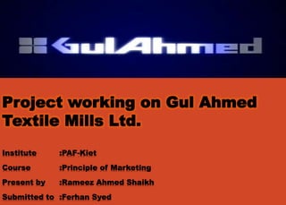 Project working on Gul Ahmed
Textile Mills Ltd.
Institute :PAF-Kiet
Course :Principle of Marketing
Present by :Rameez Ahmed Shaikh
Submitted to :Ferhan Syed
 