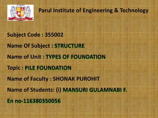 Parul Institute of Engineering & Technology

Subject Code : 355002
Name Of Subject : STRUCTURE
Name of Unit : TYPES OF FOUNDATION

Topic : PILE FOUNDATION
Name of Faculty : SHONAK PUROHIT
Name of Students: (i) MANSURI GULAMNABI F.
En no-116380350056

 