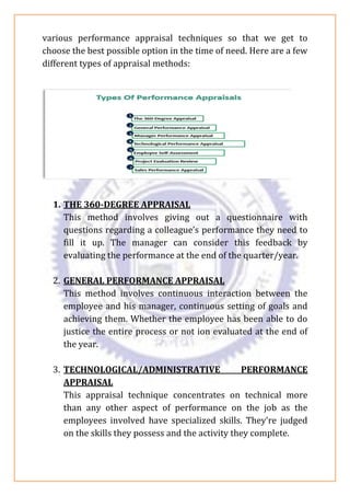 various performance appraisal techniques so that we get to
choose the best possible option in the time of need. Here are a few
different types of appraisal methods:
1. THE 360-DEGREE APPRAISAL
This method involves giving out a questionnaire with
questions regarding a colleague’s performance they need to
fill it up. The manager can consider this feedback by
evaluating the performance at the end of the quarter/year.
2. GENERAL PERFORMANCE APPRAISAL
This method involves continuous interaction between the
employee and his manager, continuous setting of goals and
achieving them. Whether the employee has been able to do
justice the entire process or not ion evaluated at the end of
the year.
3. TECHNOLOGICAL/ADMINISTRATIVE PERFORMANCE
APPRAISAL
This appraisal technique concentrates on technical more
than any other aspect of performance on the job as the
employees involved have specialized skills. They’re judged
on the skills they possess and the activity they complete.
 