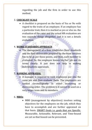 regarding the job and the firm in order to use this
method.
3. CHECKLIST SCALE
• A checklist is prepared on the basis of Yes or No with
regard to the traits of an employee. If an employee has
a particular trait, then it is marked as yes or else no. the
evaluation of the rater and the actual HR evaluation are
two separate things altogether, and it is not a details
evaluation.
4. WORK STANDARDS APPROACH
• The management of a firm establishes fixed standards
and the final deliverable prepared by the team involves
has to be as per those points, and then, each member is
evaluated. So, the employee knows his/her job and its
terms clearly. It just does not help in making
individualistic appraisals.
5. RANKING APPRAISAL
• A manager is required to rank employees put into the
same job and then evaluate them. The employees are
ranked chronologically in either increasing or
decreasing order. The problem is it cannot be used on a
very larger team and its members.
6. MBOs
• MBO (management by objectives) involves setting
objectives for the employees on the job, which they
have to accomplish and are further appraised on
that basis. SMART Goals i.e. goals that are Specific,
Measurable, Actionable, Relevant, and Time-bound
are set so that biased can be prevented.
 