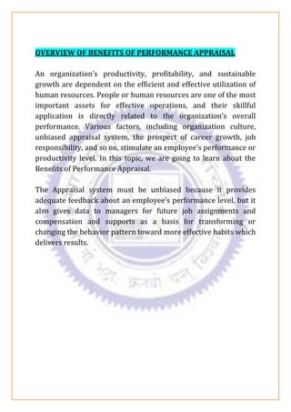 OVERVIEW OF BENEFITS OF PERFORMANCE APPRAISAL
An organization’s productivity, profitability, and sustainable
growth are dependent on the efficient and effective utilization of
human resources. People or human resources are one of the most
important assets for effective operations, and their skillful
application is directly related to the organization’s overall
performance. Various factors, including organization culture,
unbiased appraisal system, the prospect of career growth, job
responsibility, and so on, stimulate an employee’s performance or
productivity level. In this topic, we are going to learn about the
Benefits of Performance Appraisal.
The Appraisal system must be unbiased because it provides
adequate feedback about an employee’s performance level, but it
also gives data to managers for future job assignments and
compensation and supports as a basis for transforming or
changing the behavior pattern toward more effective habits which
delivers results.
 