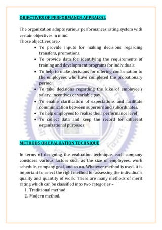 OBJECTIVES OF PERFORMANCE APPRAISAL
The organization adopts various performances rating system with
certain objectives in mind.
Those objectives are:-
• To provide inputs for making decisions regarding
transfers, promotions.
• To provide data for identifying the requirements of
training and development programs for individuals.
• To help to make decisions for offering confirmation to
the employees who have completed the probationary
period.
• To take decisions regarding the kike of employee’s
salary, incentives or variable pay.
• To enable clarification of expectations and facilitate
communication between superiors and subordinates.
• To help employees to realize their performance level
• To collect data and keep the record for different
organizational purposes.
METHODS OR EVALUATION TECHNIQUE
In terms of designing the evaluation technique, each company
considers various factors such as the size of employees, work
schedule, company goal, and so on. Whatever method is used, it is
important to select the right method for assessing the individual’s
quality and quantity of work. There are many methods of merit
rating which can be classified into two categories –
1. Traditional method
2. Modern method.
 