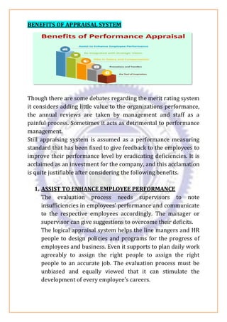 BENEFITS OF APPRAISAL SYSTEM
Though there are some debates regarding the merit rating system
it considers adding little value to the organizations performance,
the annual reviews are taken by management and staff as a
painful process. Sometimes it acts as detrimental to performance
management.
Still appraising system is assumed as a performance measuring
standard that has been fixed to give feedback to the employees to
improve their performance level by eradicating deficiencies. It is
acclaimed as an investment for the company, and this acclamation
is quite justifiable after considering the following benefits.
1. ASSIST TO ENHANCE EMPLOYEE PERFORMANCE
The evaluation process needs supervisors to note
insufficiencies in employees’ performance and communicate
to the respective employees accordingly. The manager or
supervisor can give suggestions to overcome their deficits.
The logical appraisal system helps the line mangers and HR
people to design policies and programs for the progress of
employees and business. Even it supports to plan daily work
agreeably to assign the right people to assign the right
people to an accurate job. The evaluation process must be
unbiased and equally viewed that it can stimulate the
development of every employee’s careers.
 