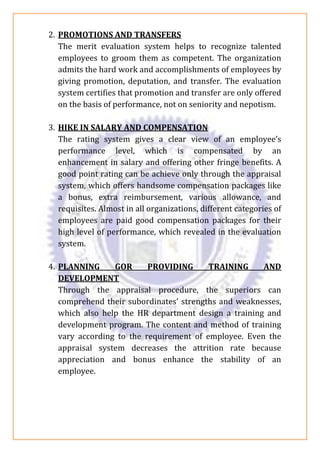 2. PROMOTIONS AND TRANSFERS
The merit evaluation system helps to recognize talented
employees to groom them as competent. The organization
admits the hard work and accomplishments of employees by
giving promotion, deputation, and transfer. The evaluation
system certifies that promotion and transfer are only offered
on the basis of performance, not on seniority and nepotism.
3. HIKE IN SALARY AND COMPENSATION
The rating system gives a clear view of an employee’s
performance level, which is compensated by an
enhancement in salary and offering other fringe benefits. A
good point rating can be achieve only through the appraisal
system, which offers handsome compensation packages like
a bonus, extra reimbursement, various allowance, and
requisites. Almost in all organizations, different categories of
employees are paid good compensation packages for their
high level of performance, which revealed in the evaluation
system.
4. PLANNING GOR PROVIDING TRAINING AND
DEVELOPMENT
Through the appraisal procedure, the superiors can
comprehend their subordinates’ strengths and weaknesses,
which also help the HR department design a training and
development program. The content and method of training
vary according to the requirement of employee. Even the
appraisal system decreases the attrition rate because
appreciation and bonus enhance the stability of an
employee.
 