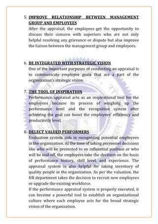 5. IMPROVE RELATIONSHIP BETWEEN MANAGEMENT
GROUP AND EMPLOYEES
After the appraisal, the employees get the opportunity to
discuss their concern with superiors who are not only
helpful resolving any grievance or dispute but also improve
the liaison between the management group and employees.
6. BE INTEGRATED WITH STRATEGIC VISION
One of the important purposes of conducting an appraisal is
to communicate employee goals that are a part of the
organization’s strategic vision.
7. THE TOOL OF INSPIRATION
Performance appraisal acts as an inspirational tool for the
employees because its process of weighing up the
performance level and the recognition system after
achieving the goal can boost the employees’ efficiency and
productivity level.
8. DELECT VALUED PERFORMERS
Evaluation system aids in recognizing potential employees
in the organization. At the time of taking personnel decisions
like who will be promoted to an influential position or who
will be laid-off, the employers take the decision on the basis
of performance history, skill level, and experience. The
appraisal system is also helpful for taking inventory of
quality people in the organization. As per the valuation, the
HR department takes the decision to recruit new employees
or upgrade the existing workforce.
If the performance appraisal system is properly executed, it
can become a powerful tool to establish an organizational
culture where each employee acts for the broad strategic
vision of the organization.
 