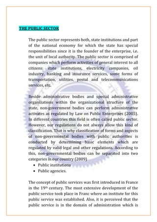 THE PUBLIC SECTOR
The public sector represents both, state institutions and part
of the national economy for which the state has special
responsibilities since it is the founder of the enterprise, i.e.
the unit of local authority. The public sector is comprised of
companies which perform activities of general interest to all
citizens: state institutions, electricity companies, oil
industry, banking and insurance services, some forms of
transportation, utilities, postal and telecommunications
services, etc.
Beside administrative bodies and special administrative
organizations within the organizational structure of the
state, non-government bodies can perform administrative
activates as regulated by Law on Public Enterprises (2005).
In different countries this field is often called public sector.
However, our regulations do not always allow this kind of
classification. That is why classification of forms and aspects
of non-governmental bodies with public authorities is
conducted by determining basic elements which are
regulated by valid legal and other regulations. According to
this, non-governmental bodies can be separated into two
categories in our country (2009)
• Public institutions
• Public agencies.
The concept of public services was first introduced in France
in the 19th century. The most extensive development of the
public service took place in Franc where an institute for this
public service was established. Also, it is perceived that the
public service is in the domain of administration which is
 