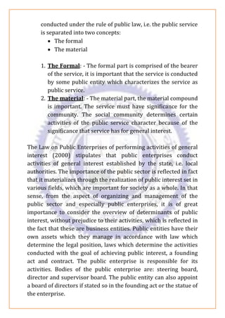 conducted under the rule of public law, i.e. the public service
is separated into two concepts:
• The formal
• The material
1. The Formal: - The formal part is comprised of the bearer
of the service, it is important that the service is conducted
by some public entity which characterizes the service as
public service.
2. The material: - The material part, the material compound
is important. The service must have significance for the
community. The social community determines certain
activities of the public service character because of the
significance that service has for general interest.
The Law on Public Enterprises of performing activities of general
interest (2000) stipulates that public enterprises conduct
activities of general interest established by the state, i.e. local
authorities. The importance of the public sector is reflected in fact
that it materializes through the realization of public interest set in
various fields, which are important for society as a whole. In that
sense, from the aspect of organizing and management of the
public sector and especially public enterprises, it is of great
importance to consider the overview of determinants of public
interest, without prejudice to their activities, which is reflected in
the fact that these are business entities. Public entities have their
own assets which they manage in accordance with law which
determine the legal position, laws which determine the activities
conducted with the goal of achieving public interest, a founding
act and contract. The public enterprise is responsible for its
activities. Bodies of the public enterprise are: steering board,
director and supervisor board. The public entity can also appoint
a board of directors if stated so in the founding act or the statue of
the enterprise.
 