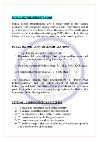 PUBLIC SECTOR UNDERTAKINGS
Public Sector Undertakings are a major part of the Indian
economy that comprises public services and enterprises and it
provides services that benefit the entire society. This article gives
details on the objectives of setting up PSU’s, their role in the up
liftmen of society, problems, and reforms undertaken by them.
PUBLIC SECTOR – 3 MAJOR CLASSIFILCATIONS
The public sector can be classified into: -
1. Departmental Undertaking – Directly managed by concerned
ministry or department. (E.g. Railways, Post. etc.)
2. Non-Departmental Undertaking - PSU (E.g. HPCL, IOCL, etc.)
3. Financial Institution (E.g. SBI, UTI, LIC, etc.)
The rationale behind the establishment of PSU’s was
Industrialization and the establishment of Capital Goods
Industries and Basic Industries. The organizations that are not a
part of the public sector are termed as private sector that works
to raise profit for the organization.
SETTING UP PUBLIC SECTOR UNIT (PSU)
1. To create an industrial base in the country
2. To generate a better quality of employment
3. To develop basis infrastructure in the country
4. To provide resources to the government
5. To promote exports and reduce imports
6. To reduce inequalities and accelerate the economic growth
and development of a country.
 