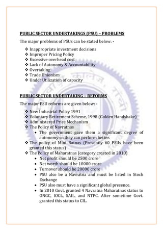 PUBLIC SECTOR UNDERTAKINGS (PSU) – PROBLEMS
The major problems of PSUs can be stated below: -
❖ Inappropriate investment decisions
❖ Improper Pricing Policy
❖ Excessive overhead cost
❖ Lack of Autonomy & Accountability
❖ Overtaking
❖ Trade Unionism
❖ Under Utilization of capacity
PUBLIC SECTOR UNDERTAKING – REFORMS
The major PSU reforms are given below: -
❖ New Industrial Policy 1991
❖ Voluntary Retirement Scheme, 1998 (Golden Handshake)
❖ Administered Price Mechanism
❖ The Policy of Navratnas
• The government gave them a significant degree of
autonomy so they can perform better.
❖ The policy of Mini Ratnas (Presently 60 PSUs have been
granted this status)
❖ The Policy of Maharatnas (category created in 2010)
• Net profit should be 2500 crore
• Net worth should be 10000 crore
• Turnover should be 20000 crore
• PSU also be a Navratna and must be listed in Stock
Exchange
• PSU also must have a significant global presence.
• In 2010 Govt. granted 4 Navratna Maharatnas status to
ONGC, IOCL, SAIL, and NTPC. After sometime Govt.
granted this status to CIL.
 