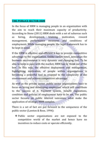 THE PUBLICE SECTOR HRM
In the focus of HRM is managing people in an organization with
the aim to reach their maximum capacity of productivity.
According to Stone (2011) HRM deals with a set of subareas such
as hiring, development, training, motivation, reward
management, performance measures and conditions of
employment. While managing people, the legal framework has to
be kept in mind.
If the HRM is effective and efficient it has to provide competitive
advantage to the organization. Unlike earlier times, nowadays the
business environment is very dynamic and changing fast. To be
able to keep in pace with the market, HRM has to ‘think out of the
box’. In this way, the effective deployment and management,
highlighting motivation, of people within organizations is
becoming a powerful tool to respond to the complexity of the
environment and achieve competitive advantage.
As well as the private sector, public sector organizations have to
focus on hiring and developing employees’ which will contribute
to the success of it. Payment system, benefit regulations,
condition and policies of employment have to be set. The public
sector focuses on public interest outcomes, what make the
application of strategic HRM complex.
There is a set of fact are put forward to the uniqueness of the
public sector (Lawton & Rose, 1994):
❖ Public sector organizations are not exposed to the
competitive world of the market and hence have no
incentives to reduce costs or operate efficiently.
 