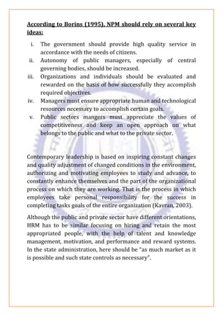 According to Borins (1995), NPM should rely on several key
ideas:
i. The government should provide high quality service in
accordance with the needs of citizens.
ii. Autonomy of public managers, especially of central
governing bodies, should be increased.
iii. Organizations and individuals should be evaluated and
rewarded on the basis of how successfully they accomplish
required objectives.
iv. Managers must ensure appropriate human and technological
resources necessary to accomplish certain goals.
v. Public sectors mangers must appreciate the values of
competitiveness and keep an open approach on what
belongs to the public and what to the private sector.
Contemporary leadership is based on inspiring constant changes
and quality adjustment of changed conditions in the environment,
authorizing and motivating employees to study and advance, to
constantly enhance themselves and the part of the organizational
process on which they are working. That is the process in which
employees take personal responsibility for the success in
completing tasks goals of the entire organization (Kavran, 2003).
Although the public and private sector have different orientations,
HRM has to be similar focusing on hiring and retain the most
appropriated people, with the help of talent and knowledge
management, motivation, and performance and reward systems.
In the state administration, here should be “as much market as it
is possible and such state controls as necessary”.
 