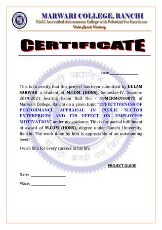 Date _______________
This is to certify that this project has been submitted by GULAM
SARWAR a student of M.COM (HONS), Semester-IV, Session-
2019-2021 bearing Exam Roll No: - 19MCRMC910075 of
Marwari College, Ranchi on a given topic “EFFECTIVENESS OF
PERFORMANCE APPRAISAL IN PUBLIC SECTOR
ENTERPRICES AND ITS EFFECT ON EMPLOYEES
MOTIVATION” under my guidance. This is for partial fulfillment
of award of M.COM (HONS), degree under Ranchi University,
Ranchi. The work done by him is appreciable of an outstanding
level.
I wish him for every success in his life.
PROJECT GUIDE
Date: ________________
Place: ________________
 