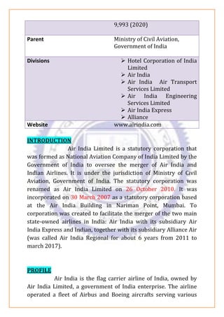 9,993 (2020)
Parent Ministry of Civil Aviation,
Government of India
Divisions ➢ Hotel Corporation of India
Limited
➢ Air India
➢ Air India Air Transport
Services Limited
➢ Air India Engineering
Services Limited
➢ Air India Express
➢ Alliance
Website www.airindia.com
INTRODUCTION
Air India Limited is a statutory corporation that
was formed as National Aviation Company of India Limited by the
Government of India to oversee the merger of Air India and
Indian Airlines. It is under the jurisdiction of Ministry of Civil
Aviation, Government of India. The statutory corporation was
renamed as Air India Limited on 26 October 2010. It was
incorporated on 30 March 2007 as a statutory corporation based
at the Air India Building in Nariman Point, Mumbai. To
corporation was created to facilitate the merger of the two main
state-owned airlines in India: Air India with its subsidiary Air
India Express and Indian, together with its subsidiary Alliance Air
(was called Air India Regional for about 6 years from 2011 to
march 2017).
PROFILE
Air India is the flag carrier airline of India, owned by
Air India Limited, a government of India enterprise. The airline
operated a fleet of Airbus and Boeing aircrafts serving various
 