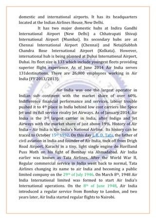 domestic and international airports. It has its headquarters
located at the Indian Airlines House, New Delhi.
It has two major domestic hubs at Indira Gandhi
International Airport (New Delhi) a Chhatrapati Shivaji
International Airport (Mumbai). Its secondary hubs are at
Chennai International Airport (Chennai) and NetajiSubhsh
Chandra Bose International Airport (Kolkata). However,
international hub is being planned at Dubai International Airport,
Dubai. Its fleet size is 133 which include youngest fleets providing
superior flight experience. As of June 2014 Air India serves
131destinations. There are 26,000 employees working in Air
India (FY 2013/2013).
Air India was one the largest operator in
Indian sub continent with the market share of over 60%.
Indifference financial performance and services, labour trouble
pushed it to 4th place in India behind low cost carriers like Spice
Jet and its full service rivalry Jet Airways. As of January 2014, Air
India is the 3rd largest carrier in India, after Indigo and Jet
Airways with the market share of just above 19%. History of Air
India – Air India is the India’s National Airline. Its history can be
traced to October 15th 1932. On this day J. R. D. Tata, the father of
civil aviation in India and founder of Air India, took off from Drigh
Road Airport, Karachi in a tiny, light single engine de Havilland
Puss Moth on his fight of Bombay via Ahmadabad. Air India
earlier was known as Tata Airlines. After the World War II,
Regular commercial service in India went back to normal, Tata
Airlines changing its name to air India and becoming a public
limited company on the 29th of July 1946. On March 8th, 1948 Air
India International limited was formed to start Air India’s
International operations. On the 8th of June 1948, Air India
introduced a regular service from Bombay to London, and two
years later, Air India started regular flights to Nairobi.
 