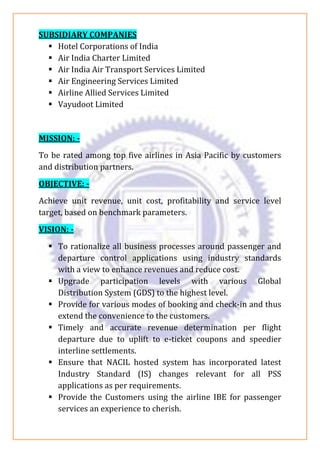 SUBSIDIARY COMPANIES
▪ Hotel Corporations of India
▪ Air India Charter Limited
▪ Air India Air Transport Services Limited
▪ Air Engineering Services Limited
▪ Airline Allied Services Limited
▪ Vayudoot Limited
MISSION: -
To be rated among top five airlines in Asia Pacific by customers
and distribution partners.
OBJECTIVE: -
Achieve unit revenue, unit cost, profitability and service level
target, based on benchmark parameters.
VISION: -
▪ To rationalize all business processes around passenger and
departure control applications using industry standards
with a view to enhance revenues and reduce cost.
▪ Upgrade participation levels with various Global
Distribution System (GDS) to the highest level.
▪ Provide for various modes of booking and check-in and thus
extend the convenience to the customers.
▪ Timely and accurate revenue determination per flight
departure due to uplift to e-ticket coupons and speedier
interline settlements.
▪ Ensure that NACIL hosted system has incorporated latest
Industry Standard (IS) changes relevant for all PSS
applications as per requirements.
▪ Provide the Customers using the airline IBE for passenger
services an experience to cherish.
 
