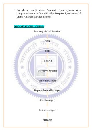 ▪ Provide a world class Frequent Flyer system with
comprehensive interface with other frequent flyer system of
Global Alliances partner airlines.
ORGANIZATIONAL CHART:
Ministry of Civil Aviation
CMD
BOD
Joint MD
Executive Director
General Manager
Deputy General Manager
Chie Manager
Senior Manager
Manager
 